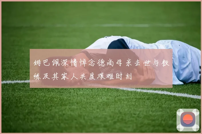 姆巴佩深情悼念德尚母亲去世与教练及其家人共度艰难时刻
