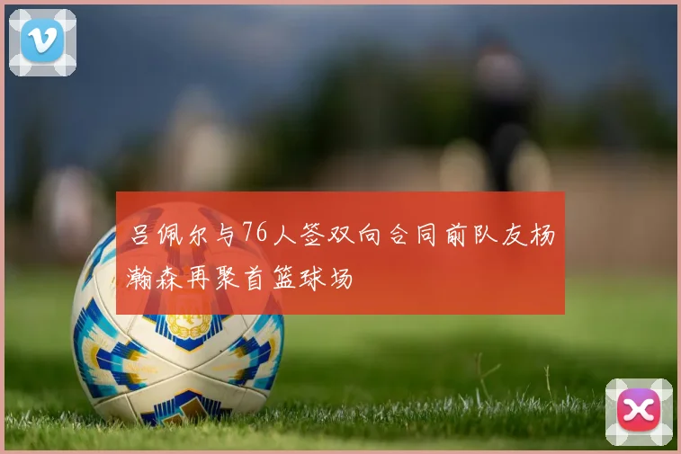 吕佩尔与76人签双向合同前队友杨瀚森再聚首篮球场