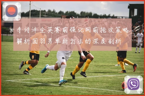李诗沣全英赛前强化网前抢攻策略解析国羽男单新打法的深度剖析