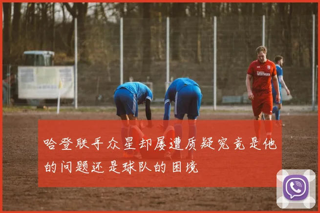 哈登联手众星却屡遭质疑究竟是他的问题还是球队的困境