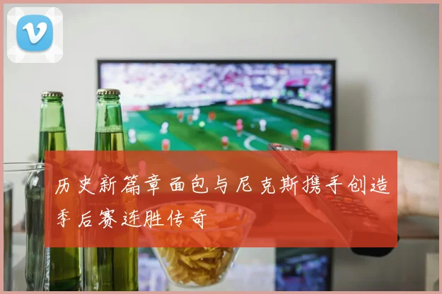 历史新篇章面包与尼克斯携手创造季后赛连胜传奇