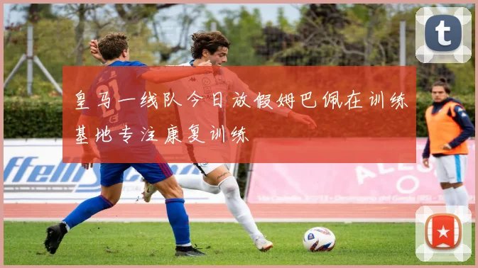 皇马一线队今日放假姆巴佩在训练基地专注康复训练