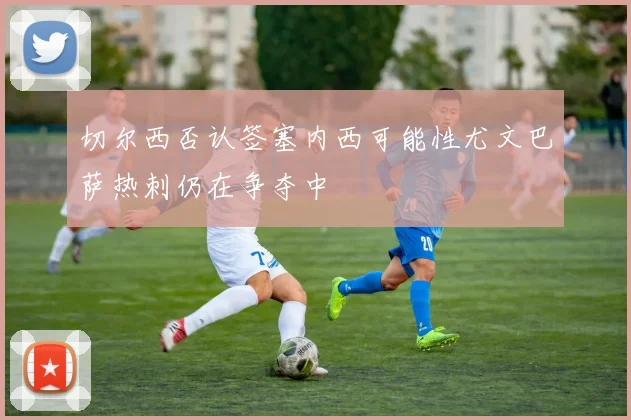 切尔西否认签塞内西可能性尤文巴萨热刺仍在争夺中
