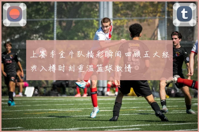 上赛季金牛队精彩瞬间回顾五大经典入樽时刻重温篮球激情
