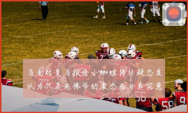 马竞对皇马报价小蜘蛛持怀疑态度认为只是老佛爷的表态而非真实意图