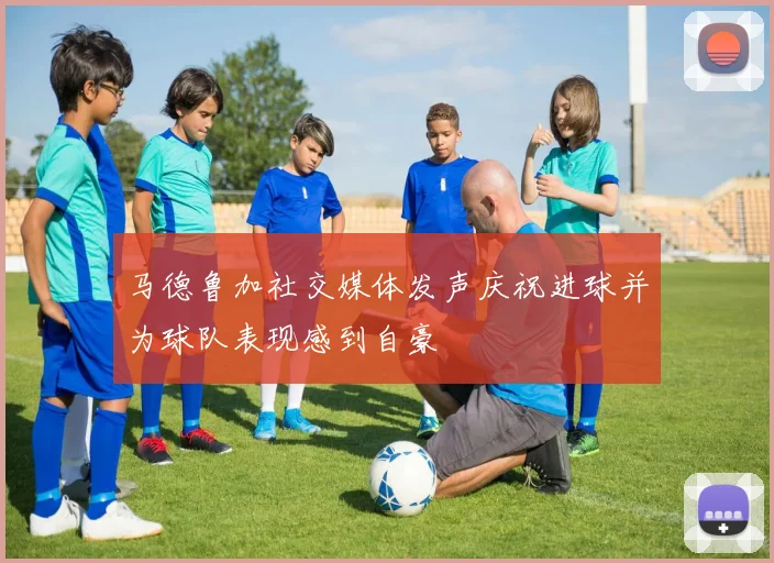 马德鲁加社交媒体发声庆祝进球并为球队表现感到自豪