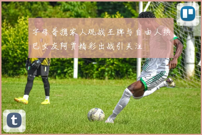 字母哥携家人观战王牌与自由人热巴女友阿贾精彩出战引关注