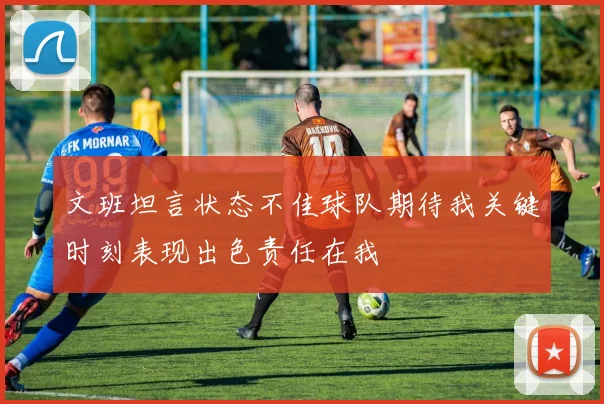 文班坦言状态不佳球队期待我关键时刻表现出色责任在我