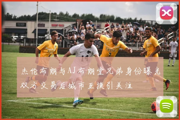杰伦布朗与AJ布朗堂兄弟身份曝光双方交易后城市互换引关注